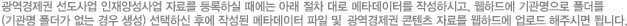 광역경제권 사업 자료를 등록하실 때에는 아래 절차 대로 메타데이터를 작성하시고, 웹하드에 기관명으로 폴더를(기관명 폴더가 없는 경우 생성) 선택하신 후에 작성된 메타데이터 파일 및 WCU 콘텐츠 자료를 웹하드에 업로드 해주시면 됩니다.
