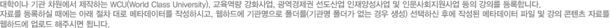 대학/기관 강의 자료를 등록하실 때에는 아래 절차 대로 메타데이터를 작성하시고, 웹하드에 기관명으로 폴더를(기관명 폴더가 없는 경우 생성) 선택하신 후에 작성된 메타데이터 파일 및 강의 콘텐츠 자료를 웹하드에 업로드 해주시면 됩니다.