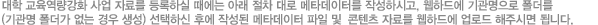 대학교육역량강화 자료를 등록하실 때에는 아래 절차 대로 메타데이터를 작성하시고, 웹하드에 기관명으로 폴더를(기관명 폴더가 없는 경우 생성) 선택하신 후에 작성된 메타데이터 파일 및 WCU 콘텐츠 자료를 웹하드에 업로드 해주시면 됩니다.