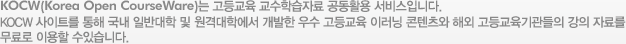KOCW(Korea Open CourseWare)는 고등교육 교수학습자료 공동활용 서비스입니다.KOCW 사이트를 통해 국내 일반대학 및 원격대학에서 개발한 우수 고등교육 이러닝 콘텐츠와 해외 고등교육기관들의 강의 자료를 무료로 이용할 수있습니다.