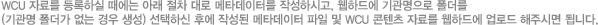 WCU 자료를 등록하실 때에는 아래 절차 대로 메타데이터를 작성하시고, 웹하드에 기관명으로 폴더를(기관명 폴더가 없는 경우 생성) 선택하신 후에 작성된 메타데이터 파일 및 WCU 콘텐츠 자료를 웹하드에 업로드 해주시면 됩니다.